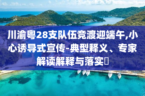 川渝粵28支隊伍競渡迎端午,小心誘導(dǎo)式宣傳-典型釋義、專家解讀解釋與落實?