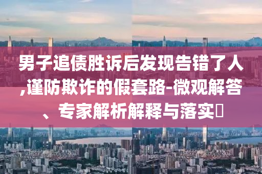 男子追債勝訴后發(fā)現(xiàn)告錯了人,謹防欺詐的假套路-微觀解答、專家解析解釋與落實?