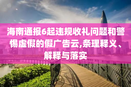 海南通報6起違規(guī)收禮問題和警惕虛假的假廣告云,條理釋義、解釋與落實