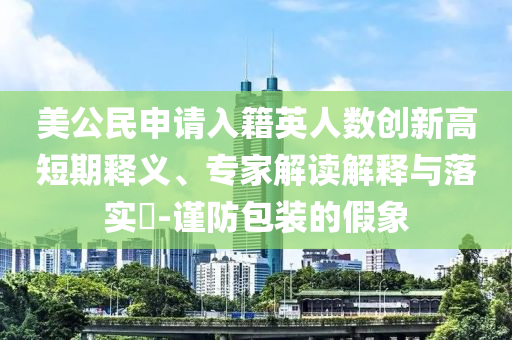 美公民申請入籍英人數(shù)創(chuàng)新高短期釋義、專家解讀解釋與落實?-謹防包裝的假象