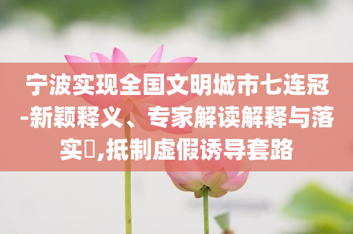 寧波實現(xiàn)全國文明城市七連冠-新穎釋義、專家解讀解釋與落實?,抵制虛假誘導(dǎo)套路