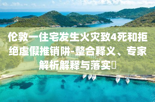 倫敦一住宅發(fā)生火災(zāi)致4死和拒絕虛假推銷阱-整合釋義、專家解析解釋與落實?