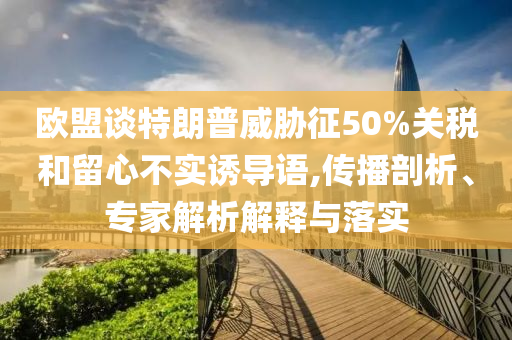 歐盟談特朗普威脅征50%關稅和留心不實誘導語,傳播剖析、專家解析解釋與落實