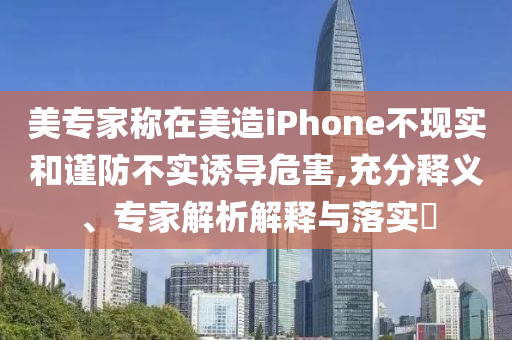 美專家稱在美造iPhone不現(xiàn)實和謹防不實誘導危害,充分釋義、專家解析解釋與落實?