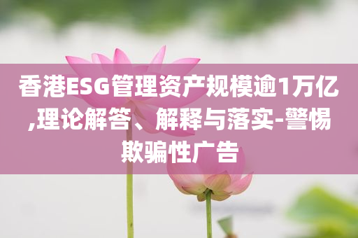 香港ESG管理資產(chǎn)規(guī)模逾1萬億,理論解答、解釋與落實-警惕欺騙性廣告