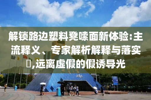 解鎖路邊塑料凳嗦面新體驗:主流釋義、專家解析解釋與落實?,遠離虛假的假誘導光