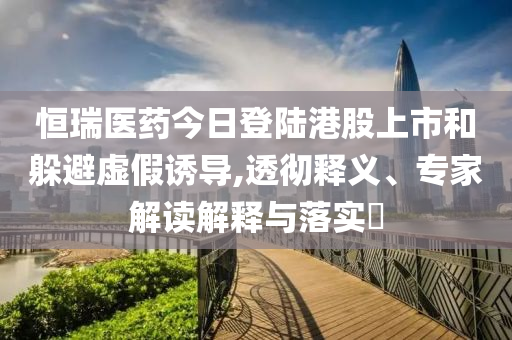 恒瑞醫(yī)藥今日登陸港股上市和躲避虛假誘導,透徹釋義、專家解讀解釋與落實?