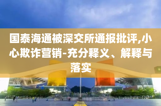 國泰海通被深交所通報批評,小心欺詐營銷-充分釋義、解釋與落實