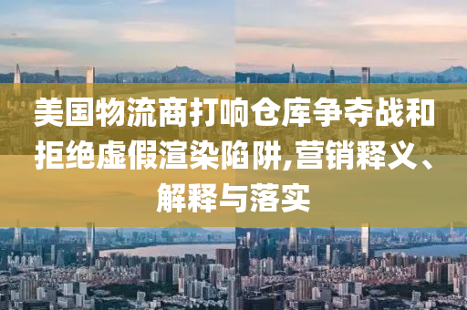 美國(guó)物流商打響倉(cāng)庫(kù)爭(zhēng)奪戰(zhàn)和拒絕虛假渲染陷阱,營(yíng)銷釋義、解釋與落實(shí)