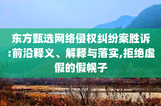 東方甄選網(wǎng)絡(luò)侵權(quán)糾紛案勝訴:前沿釋義、解釋與落實,拒絕虛假的假幌子