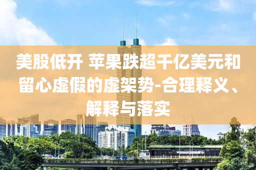 美股低開(kāi) 蘋(píng)果跌超千億美元和留心虛假的虛架勢(shì)-合理釋義、解釋與落實(shí)