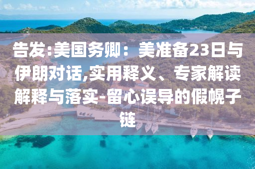 告發(fā):美國務(wù)卿：美準(zhǔn)備23日與伊朗對(duì)話,實(shí)用釋義、專家解讀解釋與落實(shí)-留心誤導(dǎo)的假幌子鏈