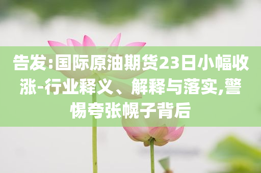 告發(fā):國際原油期貨23日小幅收漲-行業(yè)釋義、解釋與落實,警惕夸張幌子背后