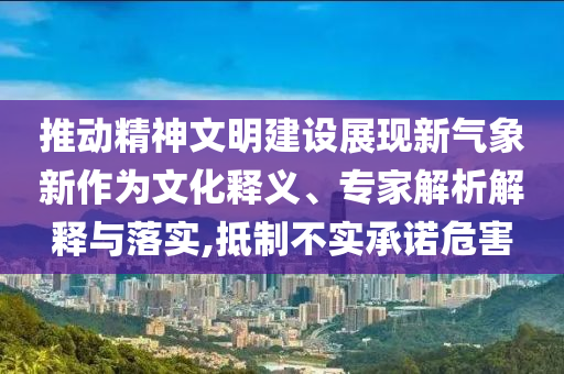 推動精神文明建設(shè)展現(xiàn)新氣象新作為文化釋義、專家解析解釋與落實,抵制不實承諾危害