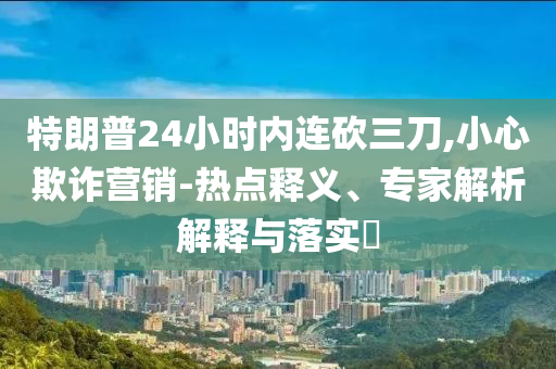 特朗普24小時(shí)內(nèi)連砍三刀,小心欺詐營(yíng)銷-熱點(diǎn)釋義、專家解析解釋與落實(shí)?