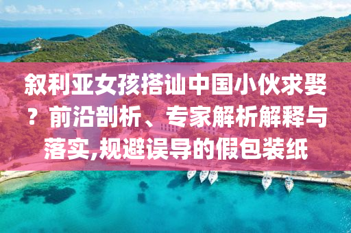 敘利亞女孩搭訕中國小伙求娶？前沿剖析、專家解析解釋與落實,規(guī)避誤導的假包裝紙