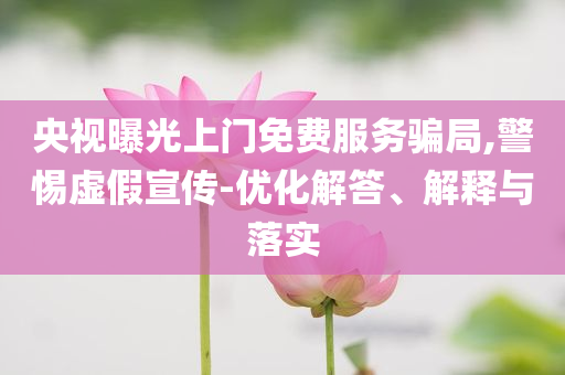 央視曝光上門免費服務(wù)騙局,警惕虛假宣傳-優(yōu)化解答、解釋與落實