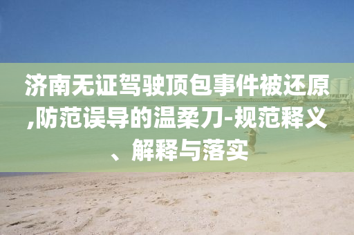濟(jì)南無證駕駛頂包事件被還原,防范誤導(dǎo)的溫柔刀-規(guī)范釋義、解釋與落實(shí)