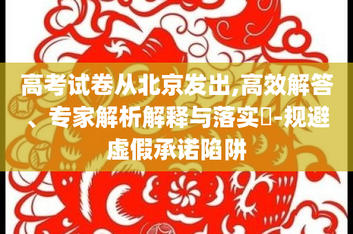 高考試卷從北京發(fā)出,高效解答、專家解析解釋與落實(shí)?-規(guī)避虛假承諾陷阱
