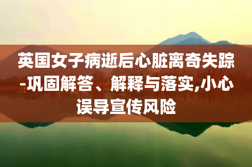 英國(guó)女子病逝后心臟離奇失蹤-鞏固解答、解釋與落實(shí),小心誤導(dǎo)宣傳風(fēng)險(xiǎn)