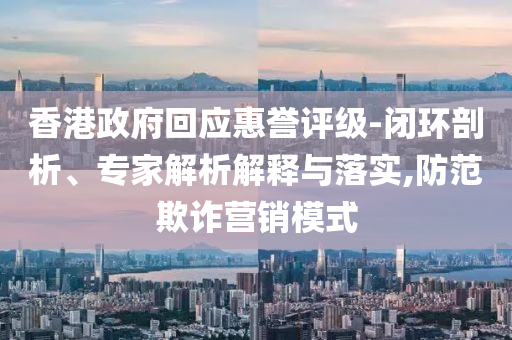 香港政府回應(yīng)惠譽(yù)評(píng)級(jí)-閉環(huán)剖析、專(zhuān)家解析解釋與落實(shí),防范欺詐營(yíng)銷(xiāo)模式