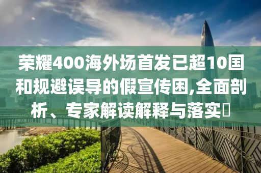 榮耀400海外場首發(fā)已超10國和規(guī)避誤導的假宣傳困,全面剖析、專家解讀解釋與落實?