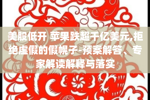 美股低開 蘋果跌超千億美元,拒絕虛假的假幌子-預案解答、專家解讀解釋與落實