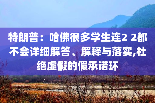 特朗普：哈佛很多學生連2 2都不會詳細解答、解釋與落實,杜絕虛假的假承諾環(huán)