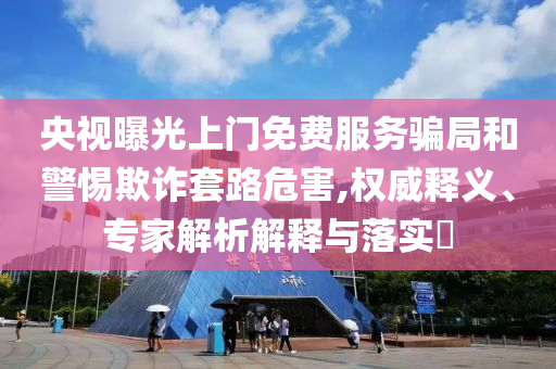 央視曝光上門免費服務騙局和警惕欺詐套路危害,權(quán)威釋義、專家解析解釋與落實?