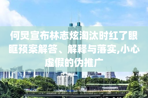 何炅宣布林志炫淘汰時(shí)紅了眼眶預(yù)案解答、解釋與落實(shí),小心虛假的偽推廣