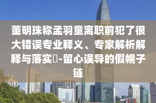 董明珠稱孟羽童離職前犯了很大錯誤專業(yè)釋義、專家解析解釋與落實(shí)?-留心誤導(dǎo)的假幌子鏈