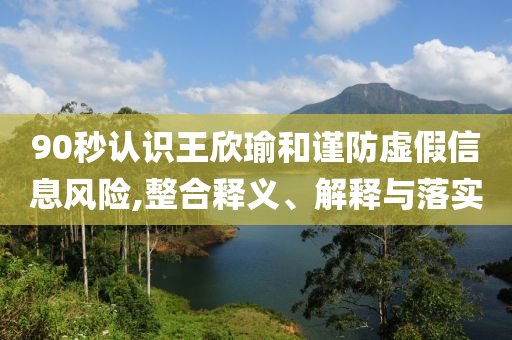 90秒認識王欣瑜和謹防虛假信息風險,整合釋義、解釋與落實