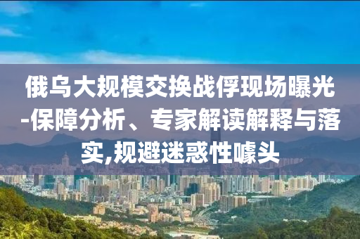 俄烏大規(guī)模交換戰(zhàn)俘現(xiàn)場曝光-保障分析、專家解讀解釋與落實,規(guī)避迷惑性噱頭