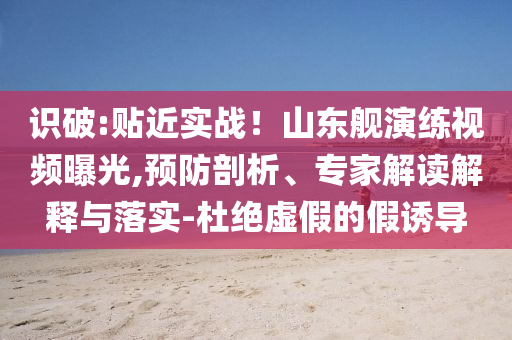 識破:貼近實戰(zhàn)！山東艦演練視頻曝光,預(yù)防剖析、專家解讀解釋與落實-杜絕虛假的假誘導(dǎo)