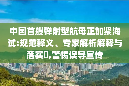 中國首艘彈射型航母正加緊海試:規(guī)范釋義、專家解析解釋與落實?,警惕誤導(dǎo)宣傳