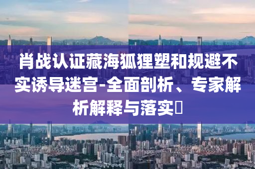 肖戰(zhàn)認證藏海狐貍塑和規(guī)避不實誘導(dǎo)迷宮-全面剖析、專家解析解釋與落實?