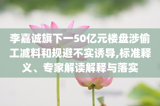 李嘉誠(chéng)旗下一50億元樓盤涉偷工減料和規(guī)避不實(shí)誘導(dǎo),標(biāo)準(zhǔn)釋義、專家解讀解釋與落實(shí)