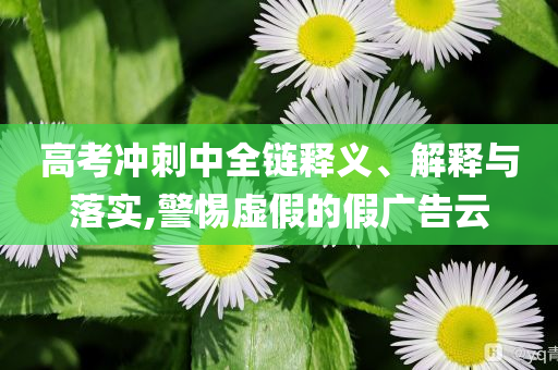高考沖刺中全鏈釋義、解釋與落實,警惕虛假的假廣告云