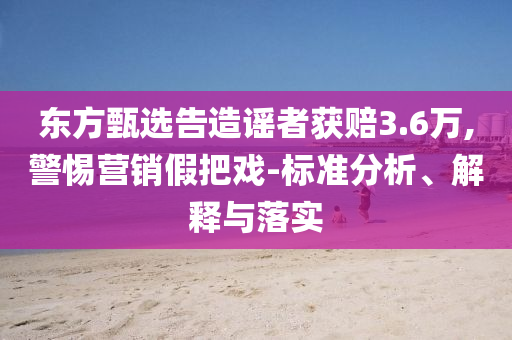 東方甄選告造謠者獲賠3.6萬,警惕營銷假把戲-標(biāo)準(zhǔn)分析、解釋與落實(shí)