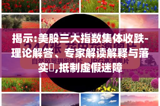 揭示:美股三大指數(shù)集體收跌-理論解答、專(zhuān)家解讀解釋與落實(shí)?,抵制虛假迷障
