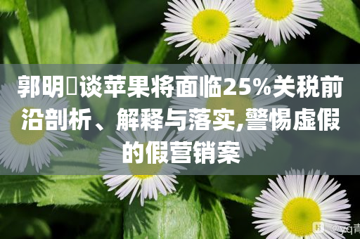 郭明錤談蘋(píng)果將面臨25%關(guān)稅前沿剖析、解釋與落實(shí),警惕虛假的假營(yíng)銷(xiāo)案