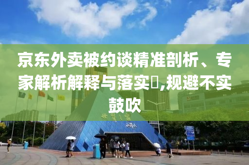 京東外賣(mài)被約談精準(zhǔn)剖析、專(zhuān)家解析解釋與落實(shí)?,規(guī)避不實(shí)鼓吹