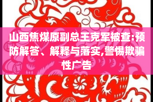 山西焦煤原副總王克軍被查:預(yù)防解答、解釋與落實(shí),警惕欺騙性廣告