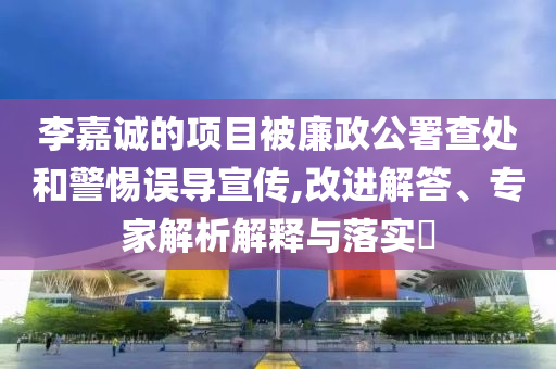 李嘉誠(chéng)的項(xiàng)目被廉政公署查處和警惕誤導(dǎo)宣傳,改進(jìn)解答、專(zhuān)家解析解釋與落實(shí)?