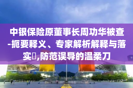 中銀保險原董事長周功華被查-扼要釋義、專家解析解釋與落實?,防范誤導的溫柔刀