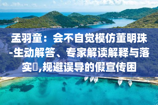 孟羽童：會(huì)不自覺模仿董明珠-生動(dòng)解答、專家解讀解釋與落實(shí)?,規(guī)避誤導(dǎo)的假宣傳困
