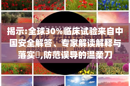 揭示:全球30%臨床試驗(yàn)來(lái)自中國(guó)安全解答、專(zhuān)家解讀解釋與落實(shí)?,防范誤導(dǎo)的溫柔刀