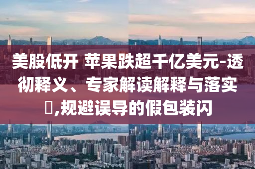 美股低開(kāi) 蘋(píng)果跌超千億美元-透徹釋義、專(zhuān)家解讀解釋與落實(shí)?,規(guī)避誤導(dǎo)的假包裝閃