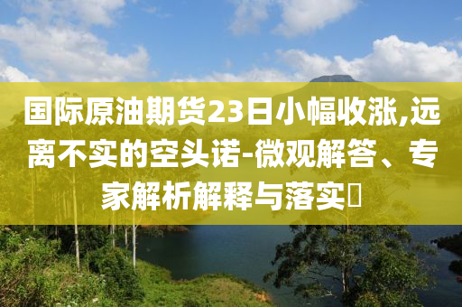國際原油期貨23日小幅收漲,遠離不實的空頭諾-微觀解答、專家解析解釋與落實?