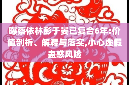 曝蔡依林彭于晏已復(fù)合6年:價(jià)值剖析、解釋與落實(shí),小心虛假蠱惑風(fēng)險(xiǎn)